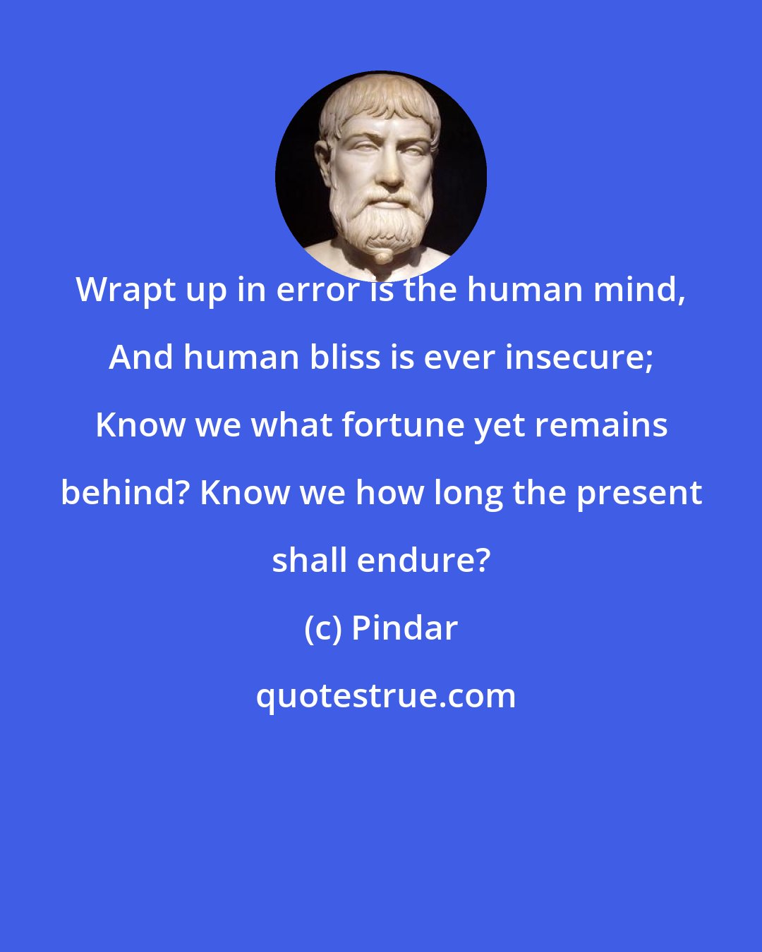 Pindar: Wrapt up in error is the human mind, And human bliss is ever insecure; Know we what fortune yet remains behind? Know we how long the present shall endure?