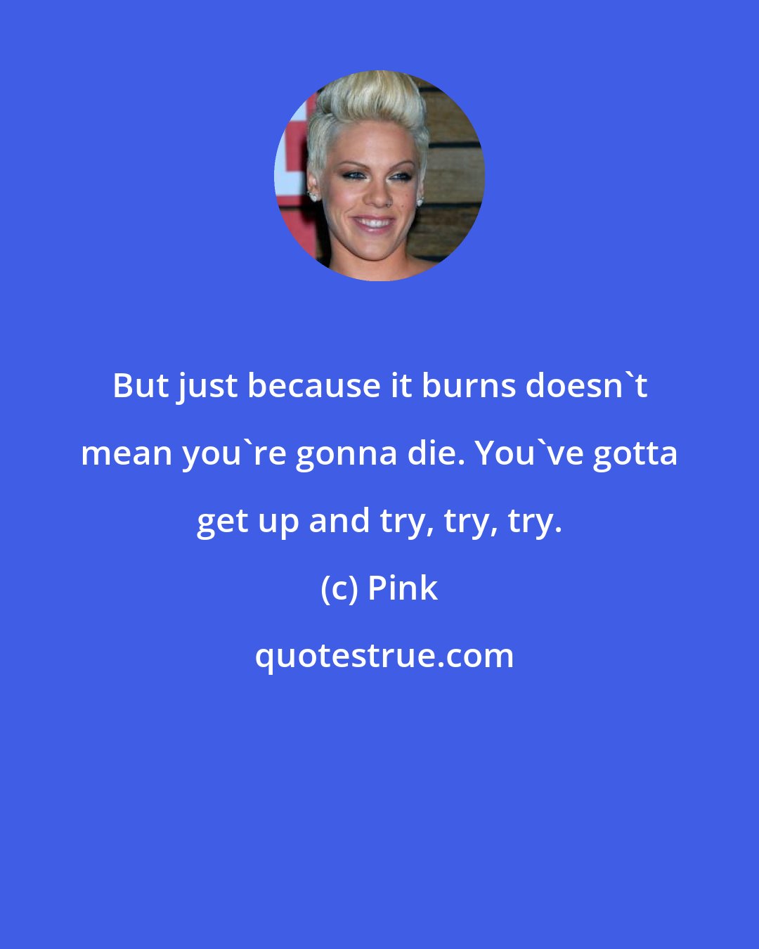 Pink: But just because it burns doesn't mean you're gonna die. You've gotta get up and try, try, try.