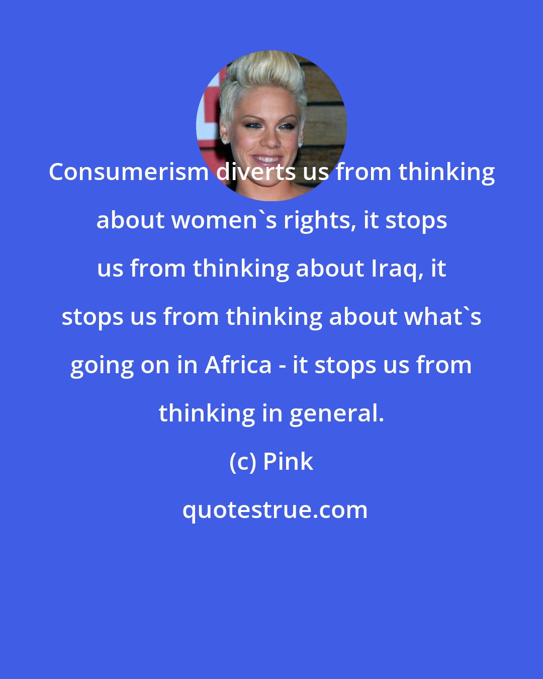 Pink: Consumerism diverts us from thinking about women's rights, it stops us from thinking about Iraq, it stops us from thinking about what's going on in Africa - it stops us from thinking in general.