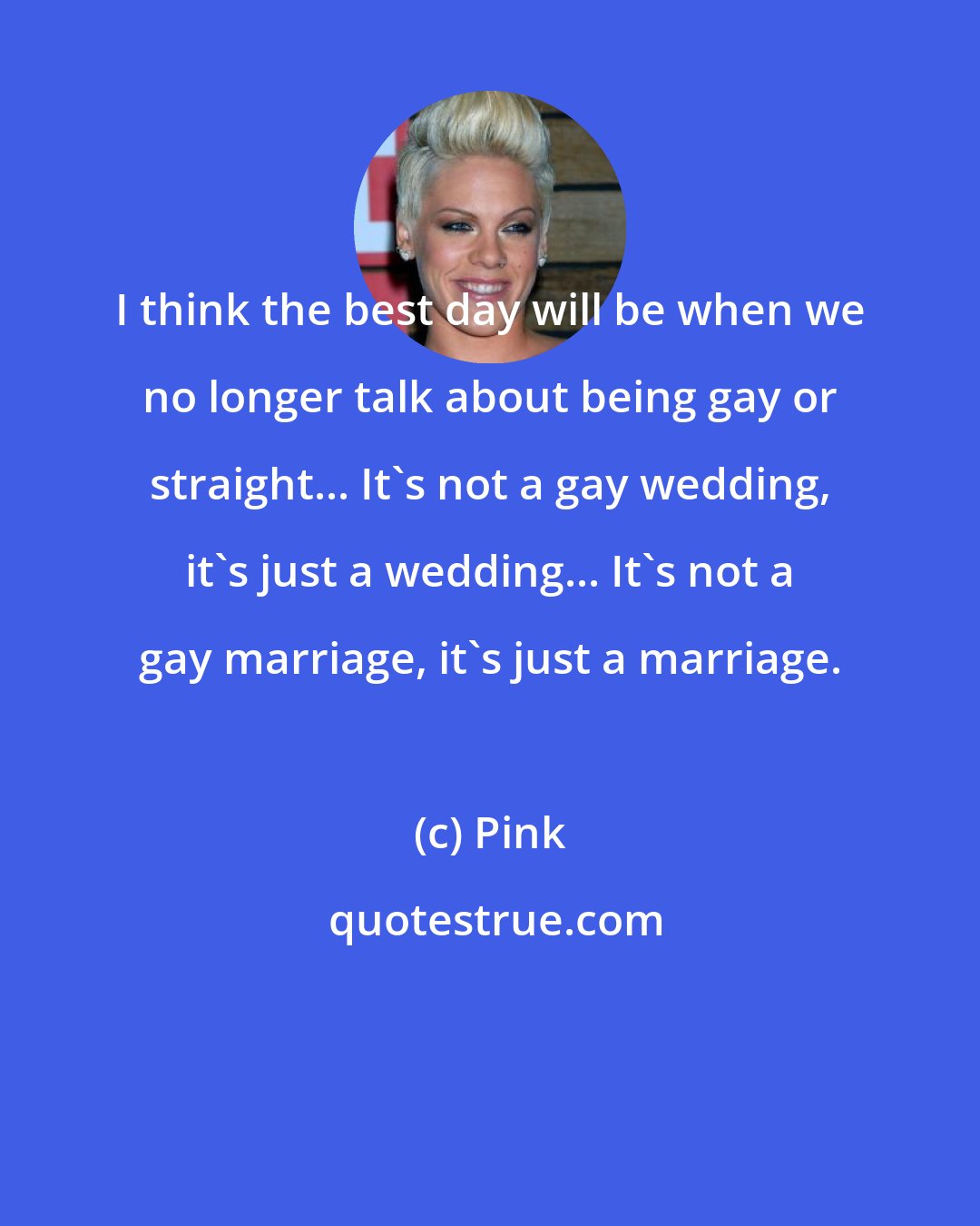 Pink: I think the best day will be when we no longer talk about being gay or straight... It's not a gay wedding, it's just a wedding... It's not a gay marriage, it's just a marriage.