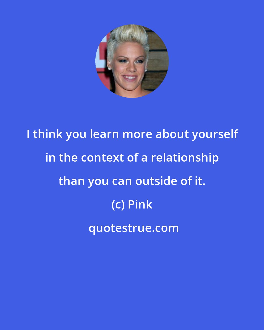 Pink: I think you learn more about yourself in the context of a relationship than you can outside of it.