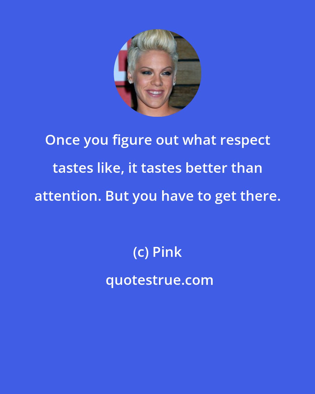 Pink: Once you figure out what respect tastes like, it tastes better than attention. But you have to get there.