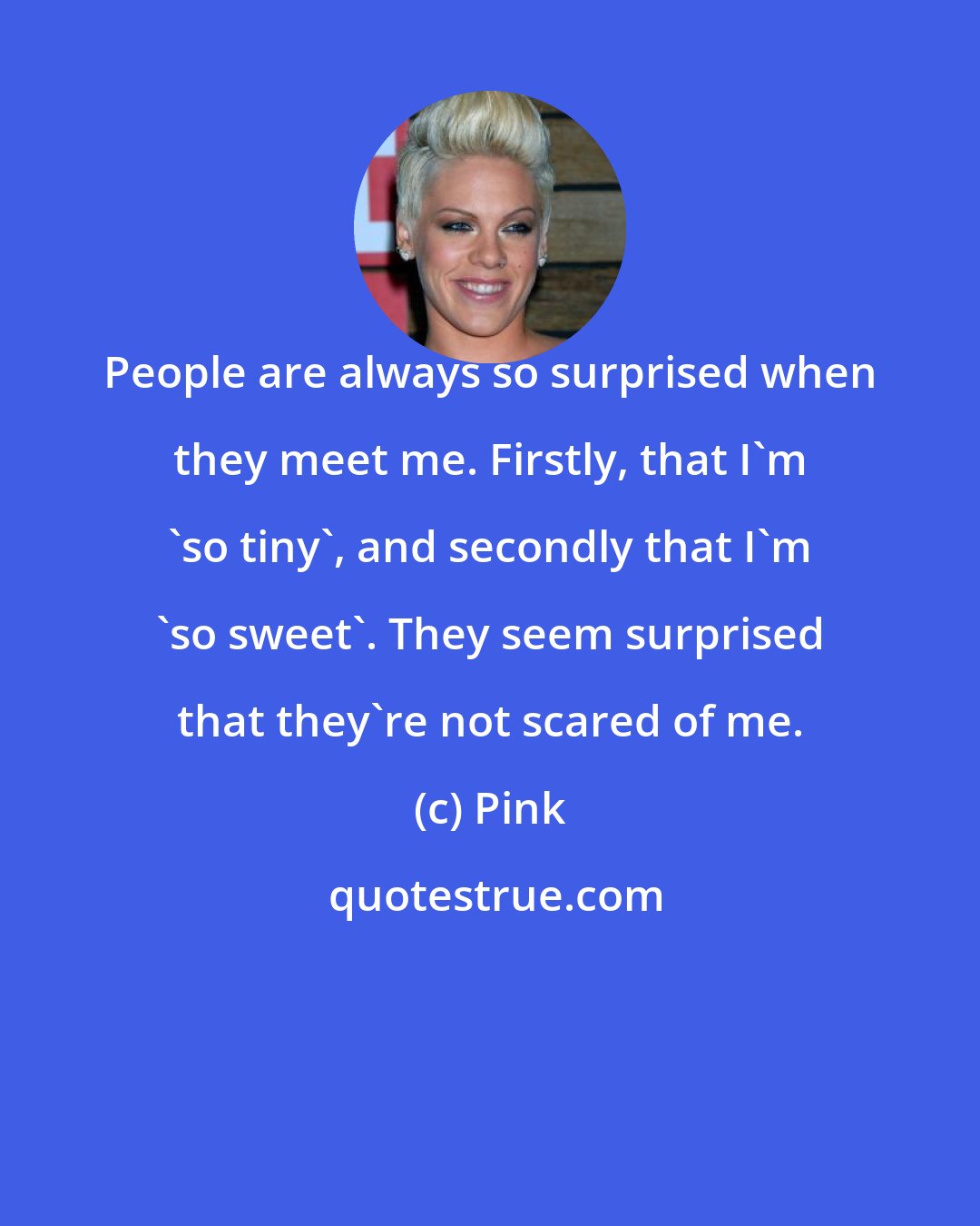 Pink: People are always so surprised when they meet me. Firstly, that I'm 'so tiny', and secondly that I'm 'so sweet'. They seem surprised that they're not scared of me.