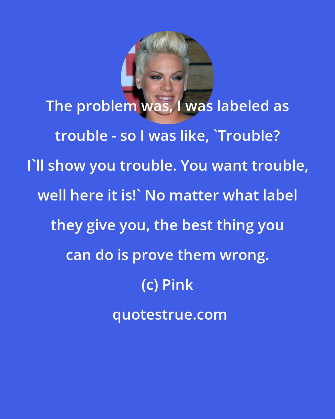 Pink: The problem was, I was labeled as trouble - so I was like, 'Trouble? I'll show you trouble. You want trouble, well here it is!' No matter what label they give you, the best thing you can do is prove them wrong.