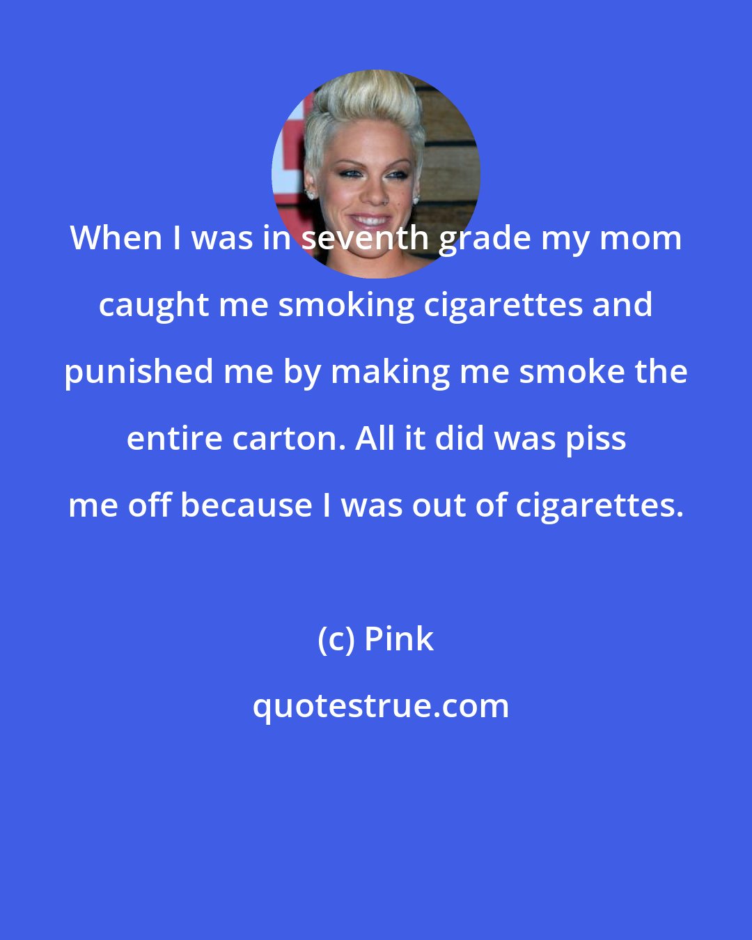 Pink: When I was in seventh grade my mom caught me smoking cigarettes and punished me by making me smoke the entire carton. All it did was piss me off because I was out of cigarettes.