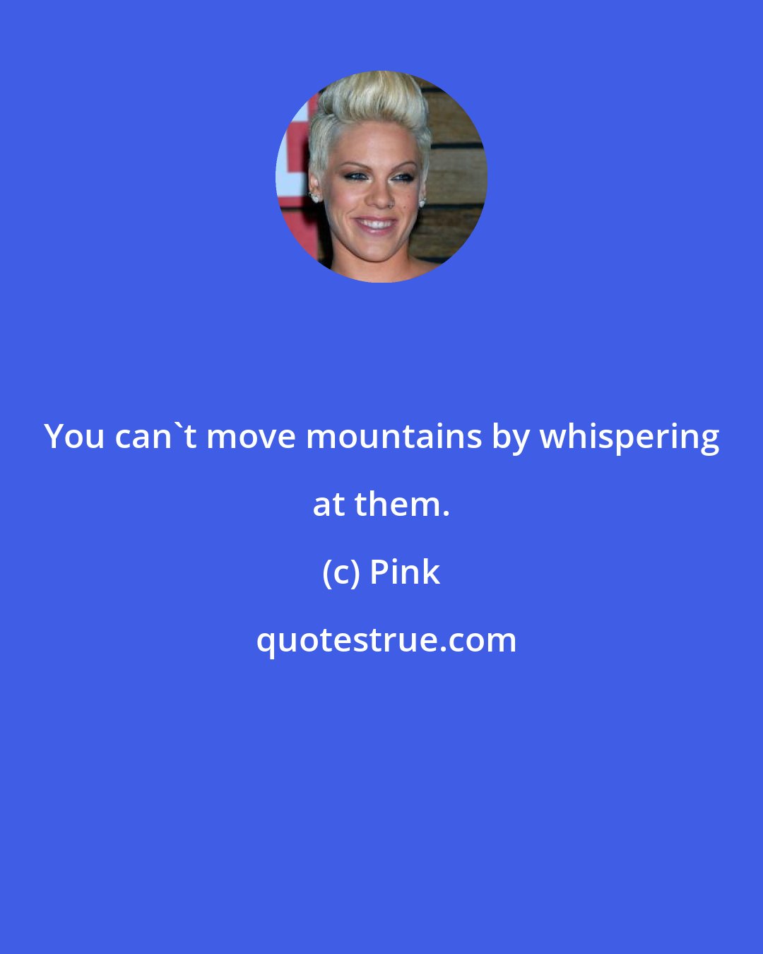 Pink: You can't move mountains by whispering at them.