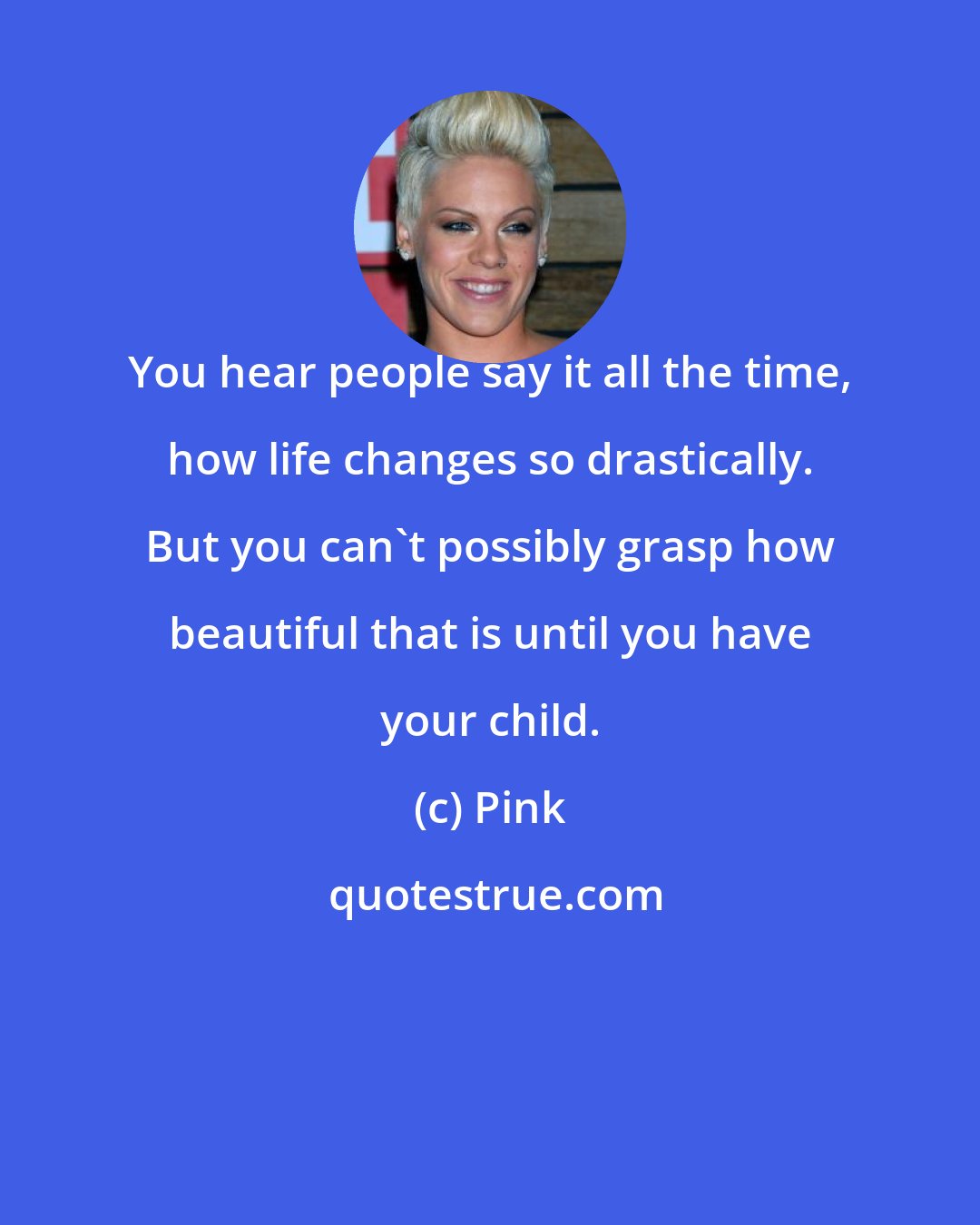 Pink: You hear people say it all the time, how life changes so drastically. But you can't possibly grasp how beautiful that is until you have your child.