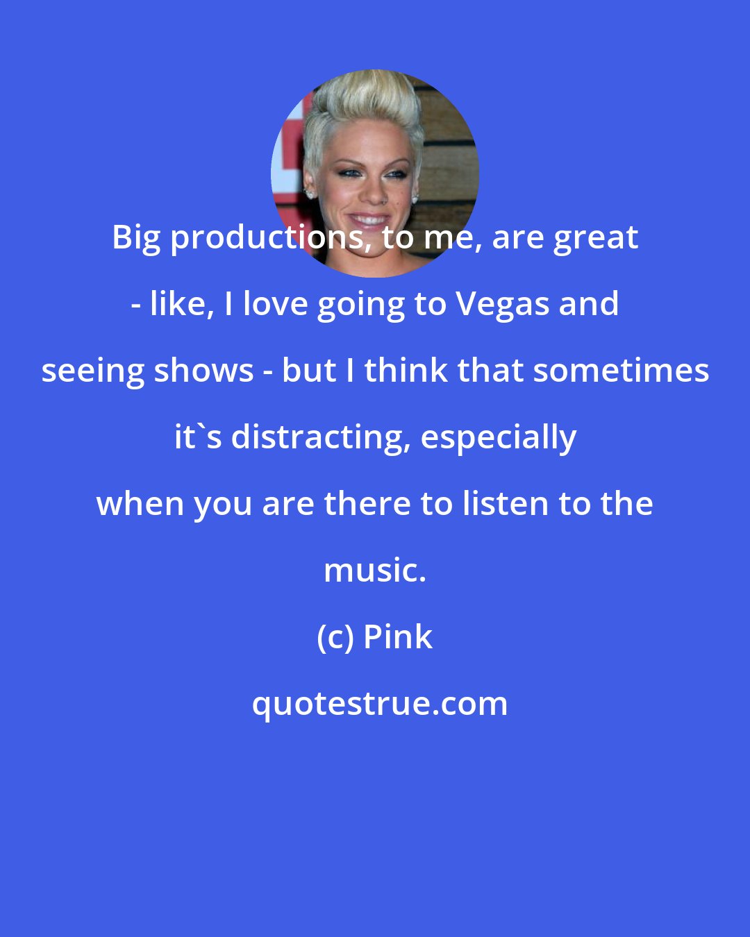 Pink: Big productions, to me, are great - like, I love going to Vegas and seeing shows - but I think that sometimes it's distracting, especially when you are there to listen to the music.