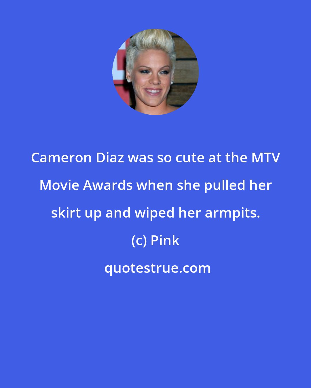 Pink: Cameron Diaz was so cute at the MTV Movie Awards when she pulled her skirt up and wiped her armpits.