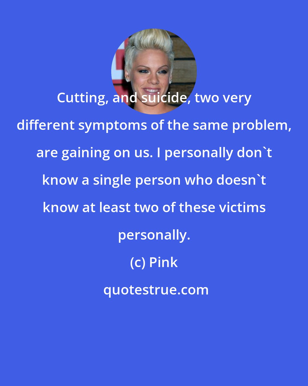 Pink: Cutting, and suicide, two very different symptoms of the same problem, are gaining on us. I personally don't know a single person who doesn't know at least two of these victims personally.