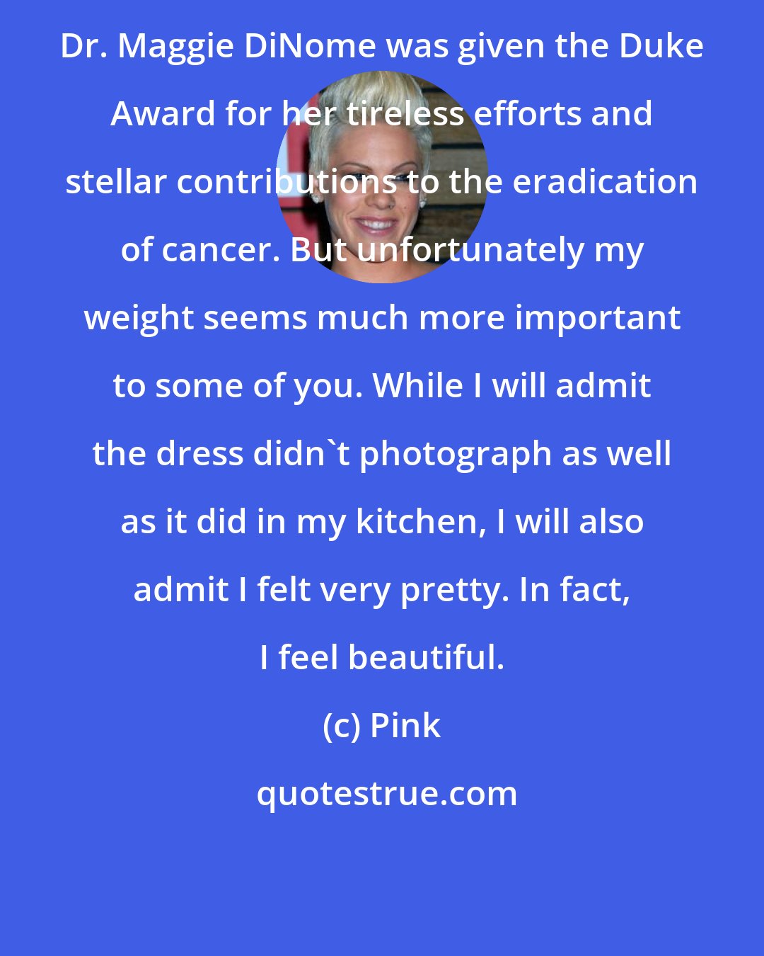 Pink: Dr. Maggie DiNome was given the Duke Award for her tireless efforts and stellar contributions to the eradication of cancer. But unfortunately my weight seems much more important to some of you. While I will admit the dress didn't photograph as well as it did in my kitchen, I will also admit I felt very pretty. In fact, I feel beautiful.