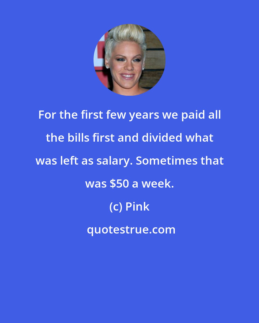 Pink: For the first few years we paid all the bills first and divided what was left as salary. Sometimes that was $50 a week.