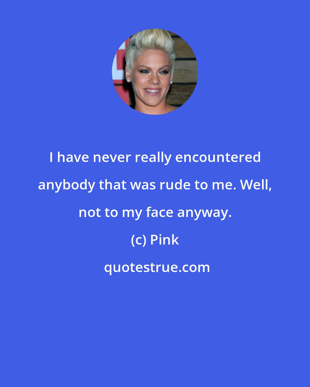 Pink: I have never really encountered anybody that was rude to me. Well, not to my face anyway.