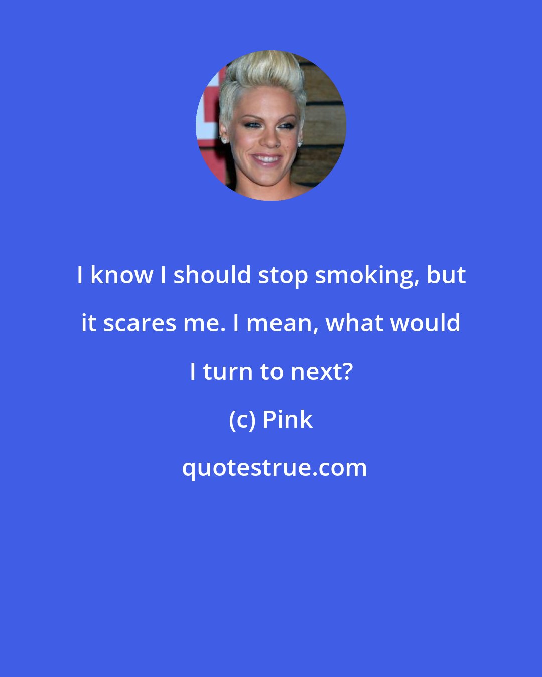 Pink: I know I should stop smoking, but it scares me. I mean, what would I turn to next?