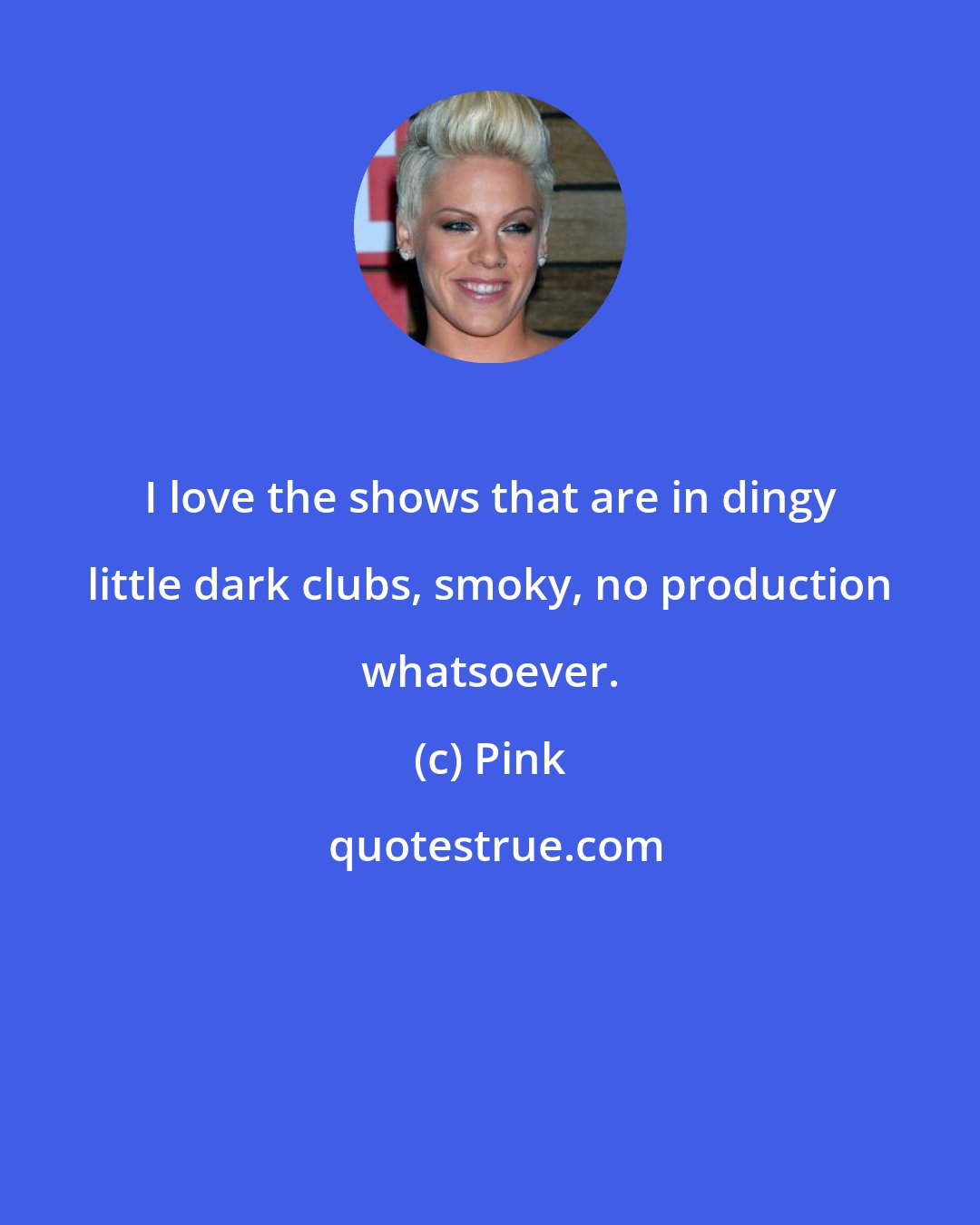 Pink: I love the shows that are in dingy little dark clubs, smoky, no production whatsoever.