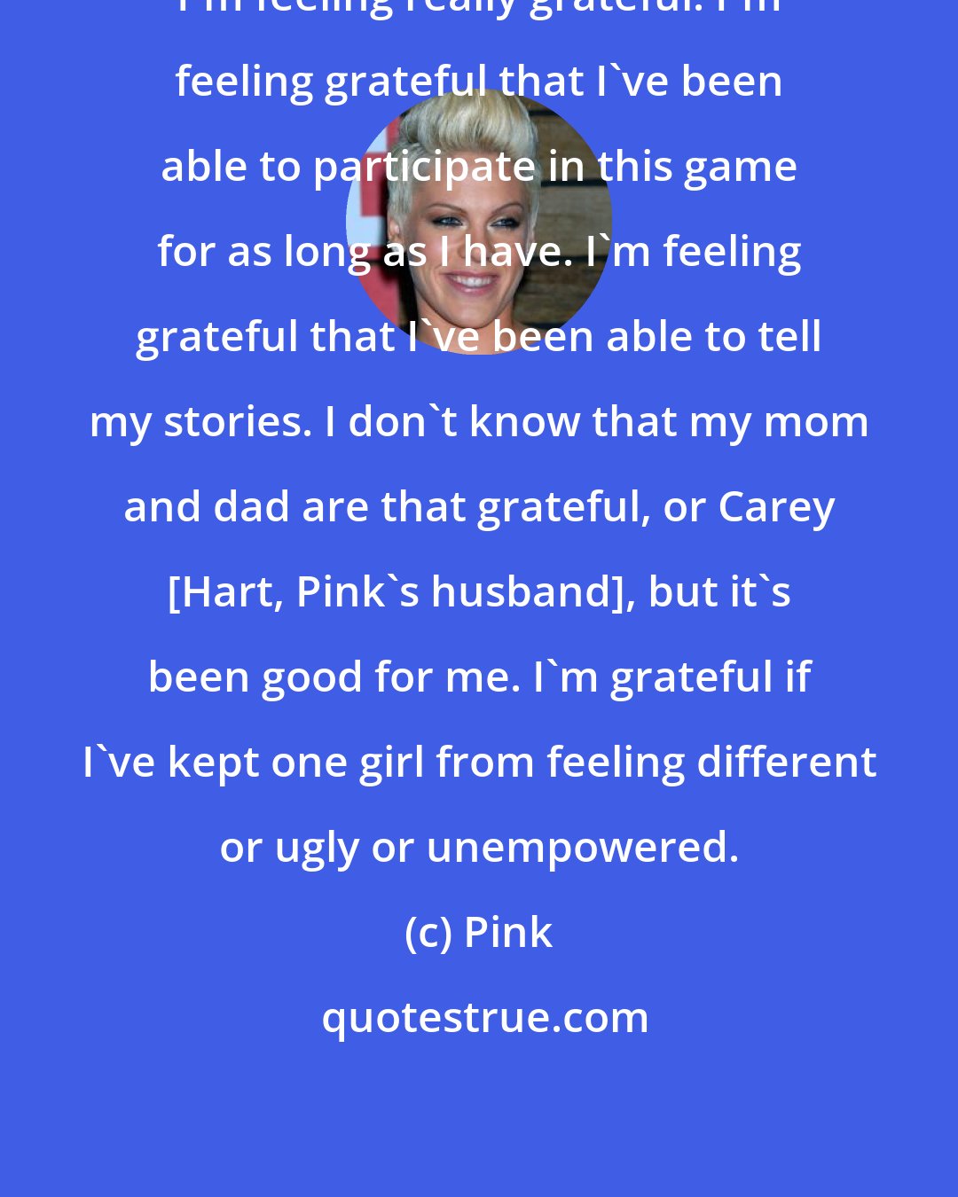 Pink: I'm feeling really grateful. I'm feeling grateful that I've been able to participate in this game for as long as I have. I'm feeling grateful that I've been able to tell my stories. I don't know that my mom and dad are that grateful, or Carey [Hart, Pink's husband], but it's been good for me. I'm grateful if I've kept one girl from feeling different or ugly or unempowered.