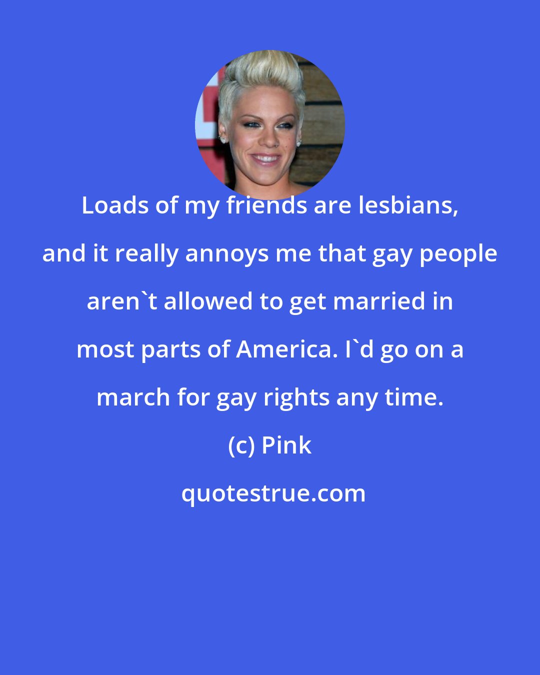 Pink: Loads of my friends are lesbians, and it really annoys me that gay people aren't allowed to get married in most parts of America. I'd go on a march for gay rights any time.