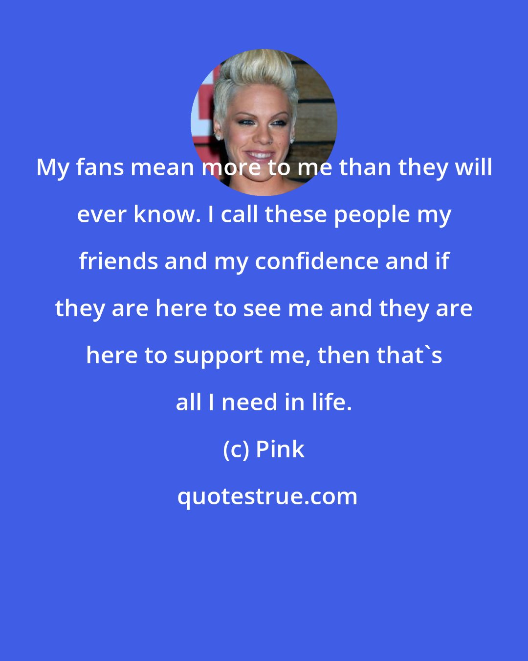 Pink: My fans mean more to me than they will ever know. I call these people my friends and my confidence and if they are here to see me and they are here to support me, then that's all I need in life.