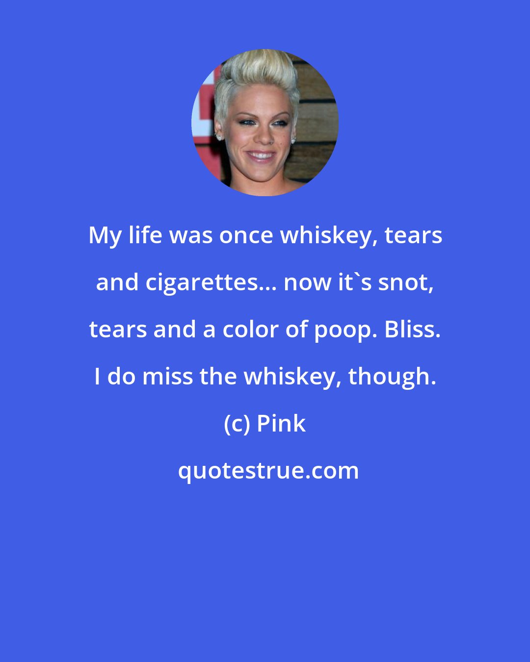 Pink: My life was once whiskey, tears and cigarettes... now it's snot, tears and a color of poop. Bliss. I do miss the whiskey, though.