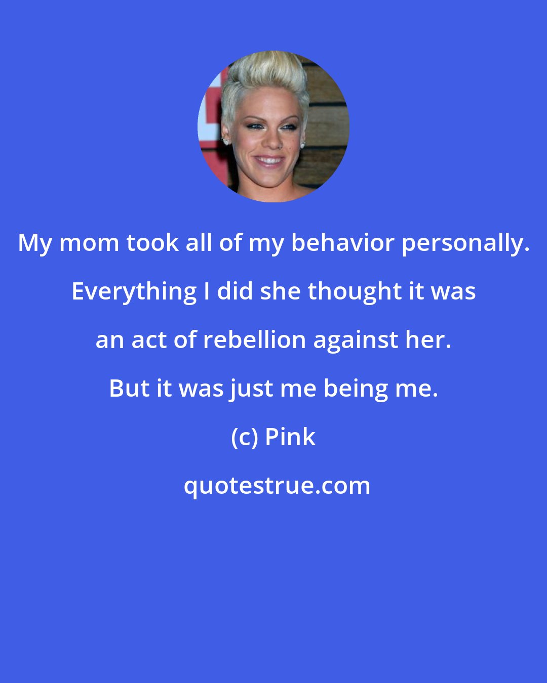 Pink: My mom took all of my behavior personally. Everything I did she thought it was an act of rebellion against her. But it was just me being me.