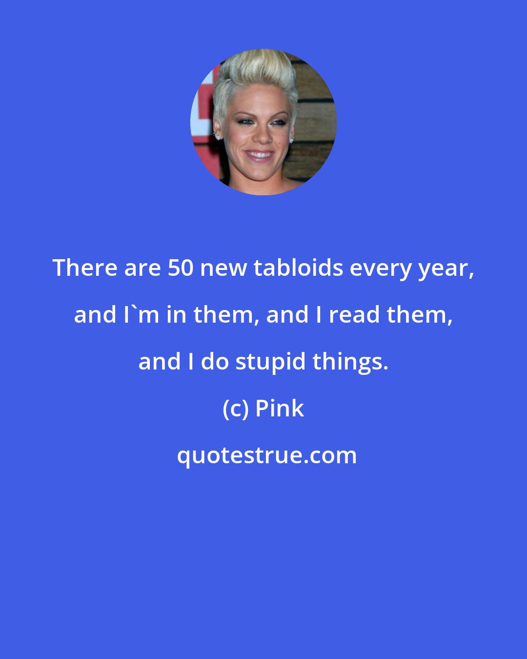 Pink: There are 50 new tabloids every year, and I'm in them, and I read them, and I do stupid things.
