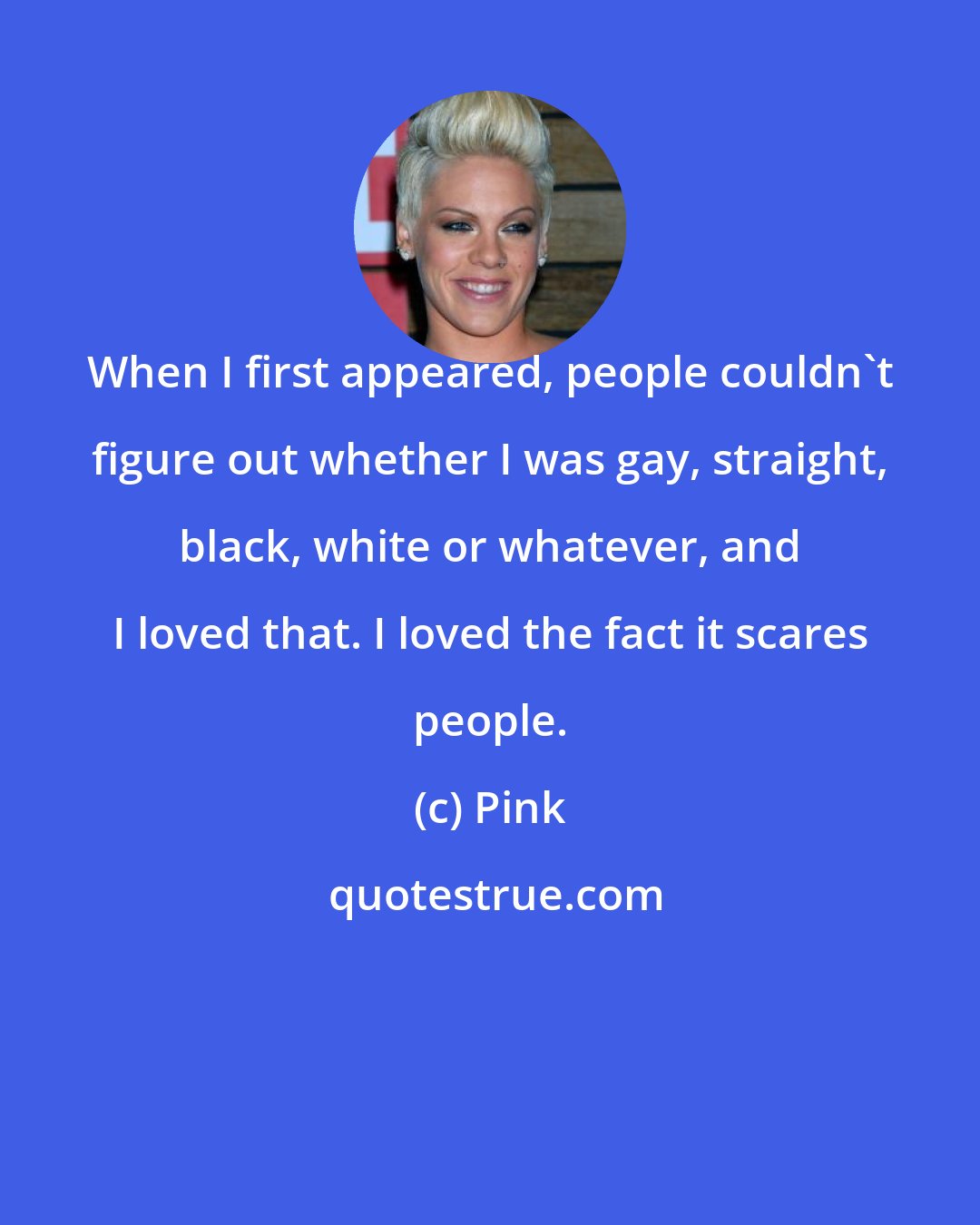 Pink: When I first appeared, people couldn't figure out whether I was gay, straight, black, white or whatever, and I loved that. I loved the fact it scares people.