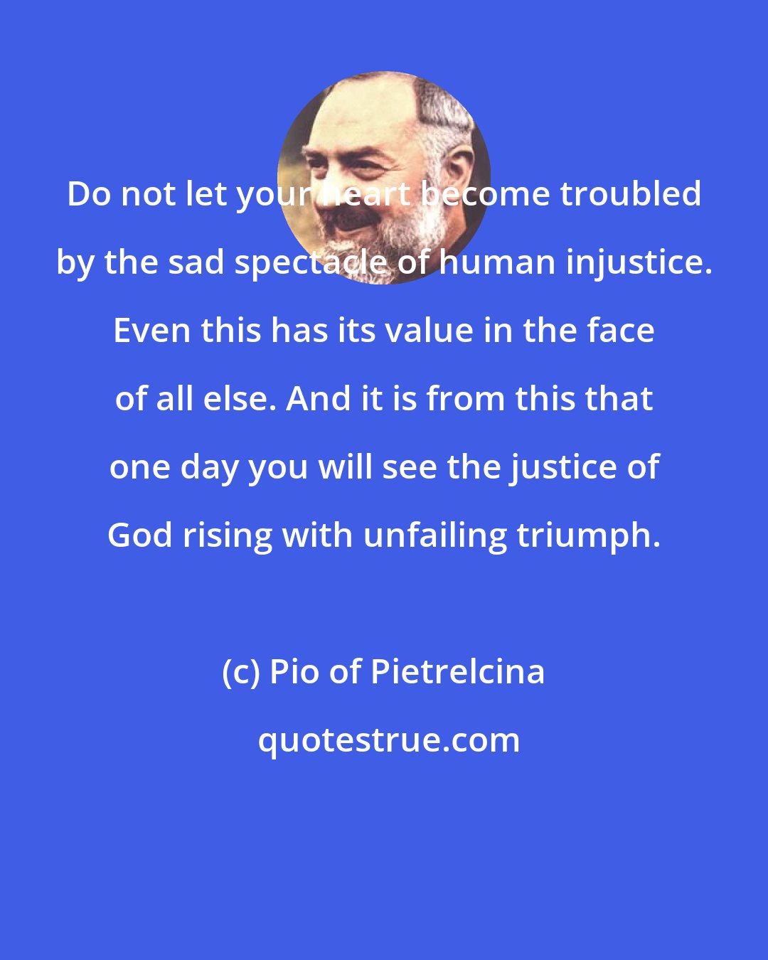 Pio of Pietrelcina: Do not let your heart become troubled by the sad spectacle of human injustice. Even this has its value in the face of all else. And it is from this that one day you will see the justice of God rising with unfailing triumph.