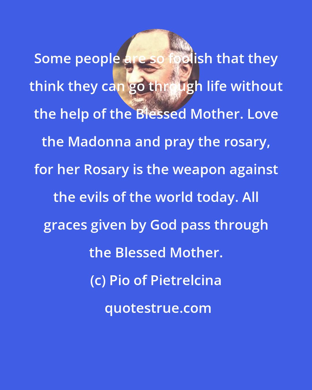Pio of Pietrelcina: Some people are so foolish that they think they can go through life without the help of the Blessed Mother. Love the Madonna and pray the rosary, for her Rosary is the weapon against the evils of the world today. All graces given by God pass through the Blessed Mother.