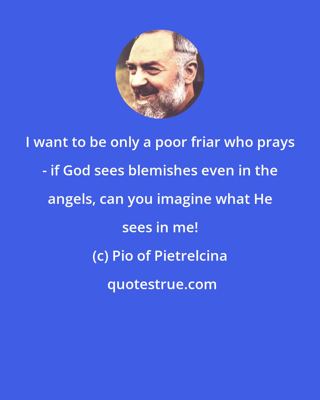 Pio of Pietrelcina: I want to be only a poor friar who prays - if God sees blemishes even in the angels, can you imagine what He sees in me!