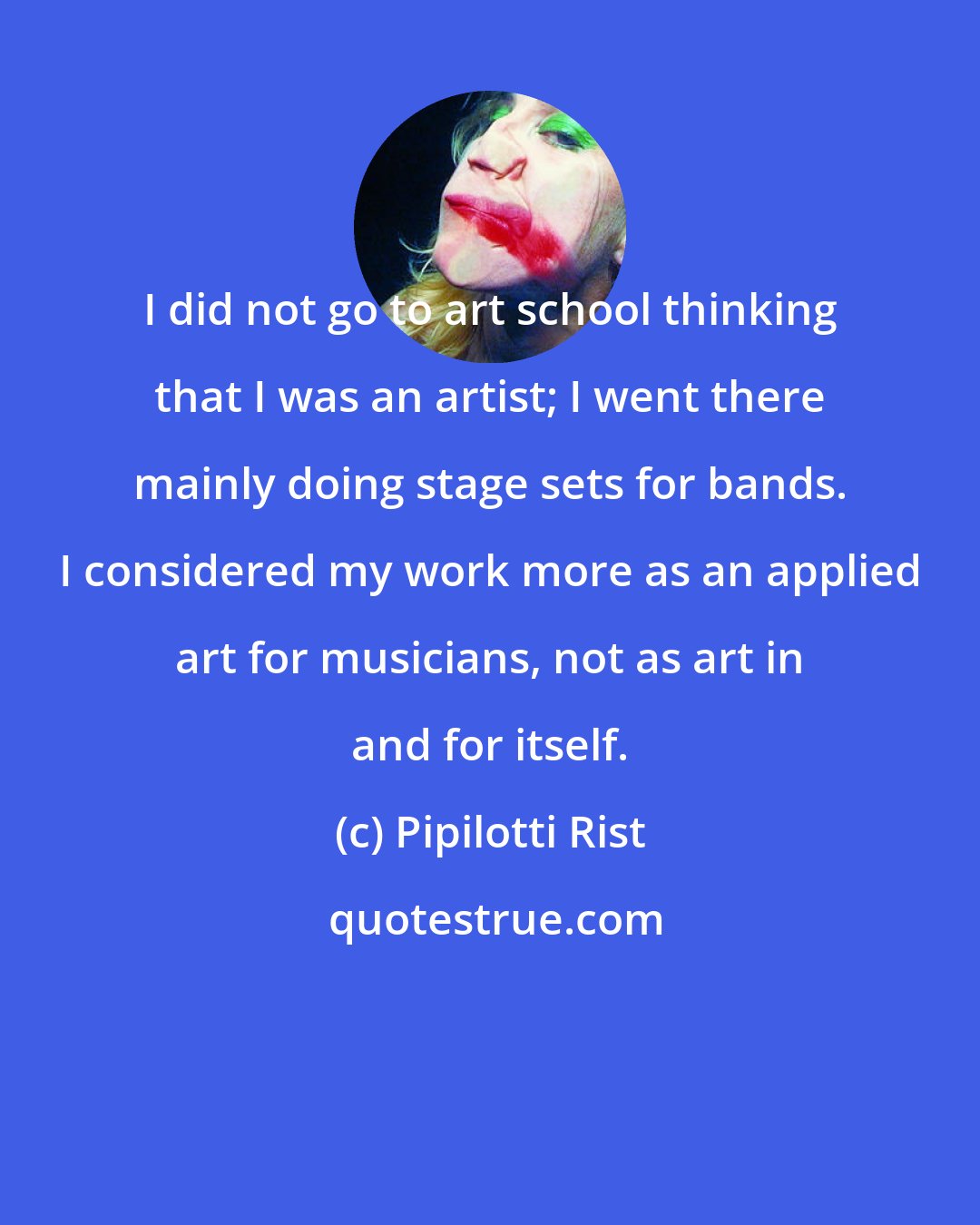 Pipilotti Rist: I did not go to art school thinking that I was an artist; I went there mainly doing stage sets for bands. I considered my work more as an applied art for musicians, not as art in and for itself.