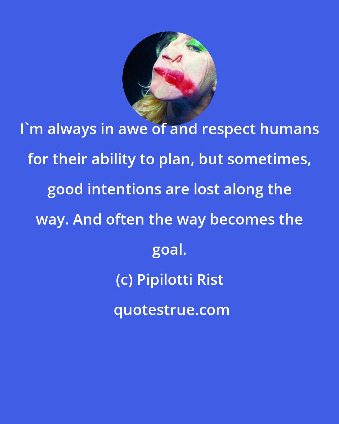 Pipilotti Rist: I'm always in awe of and respect humans for their ability to plan, but sometimes, good intentions are lost along the way. And often the way becomes the goal.