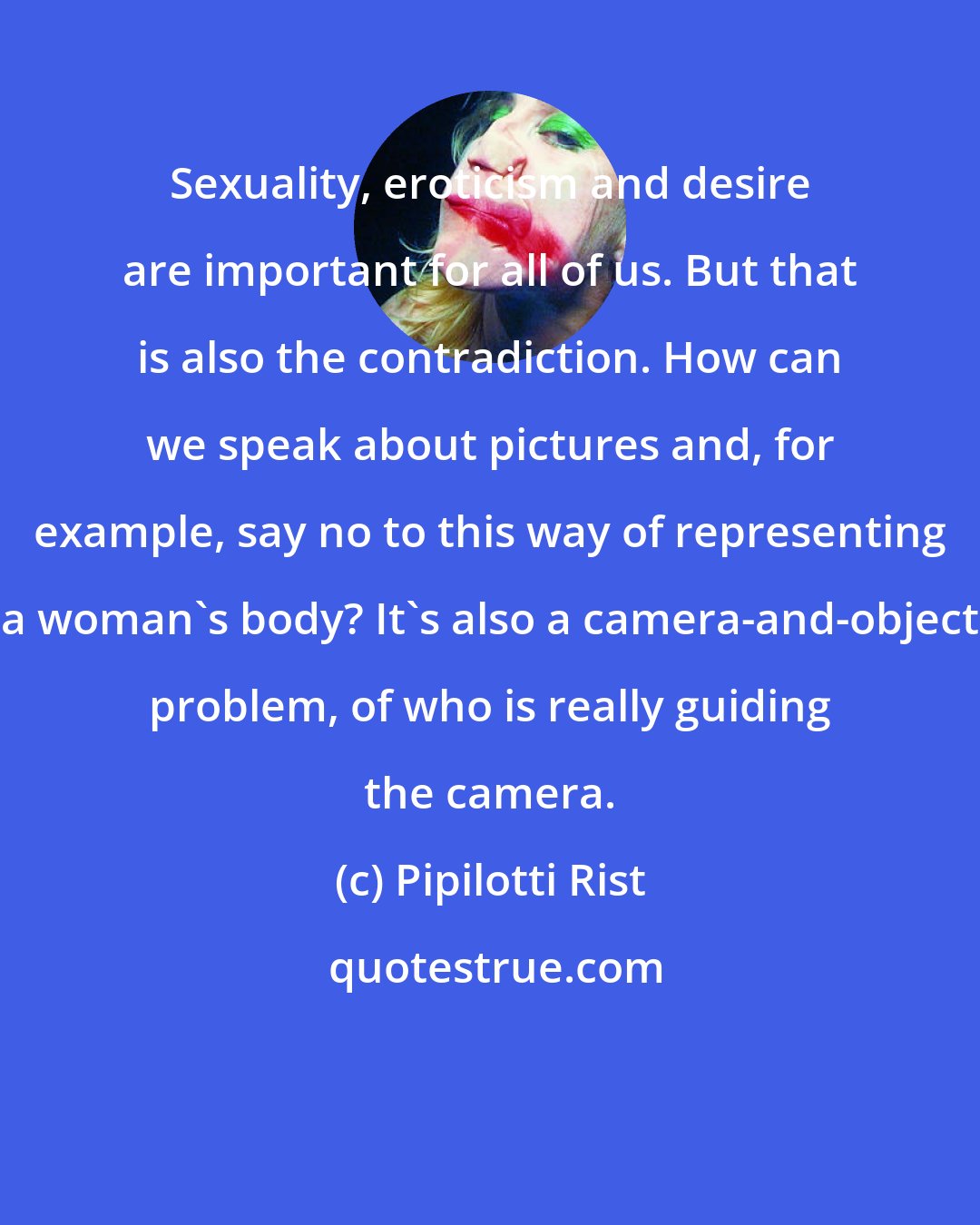 Pipilotti Rist: Sexuality, eroticism and desire are important for all of us. But that is also the contradiction. How can we speak about pictures and, for example, say no to this way of representing a woman's body? It's also a camera-and-object problem, of who is really guiding the camera.