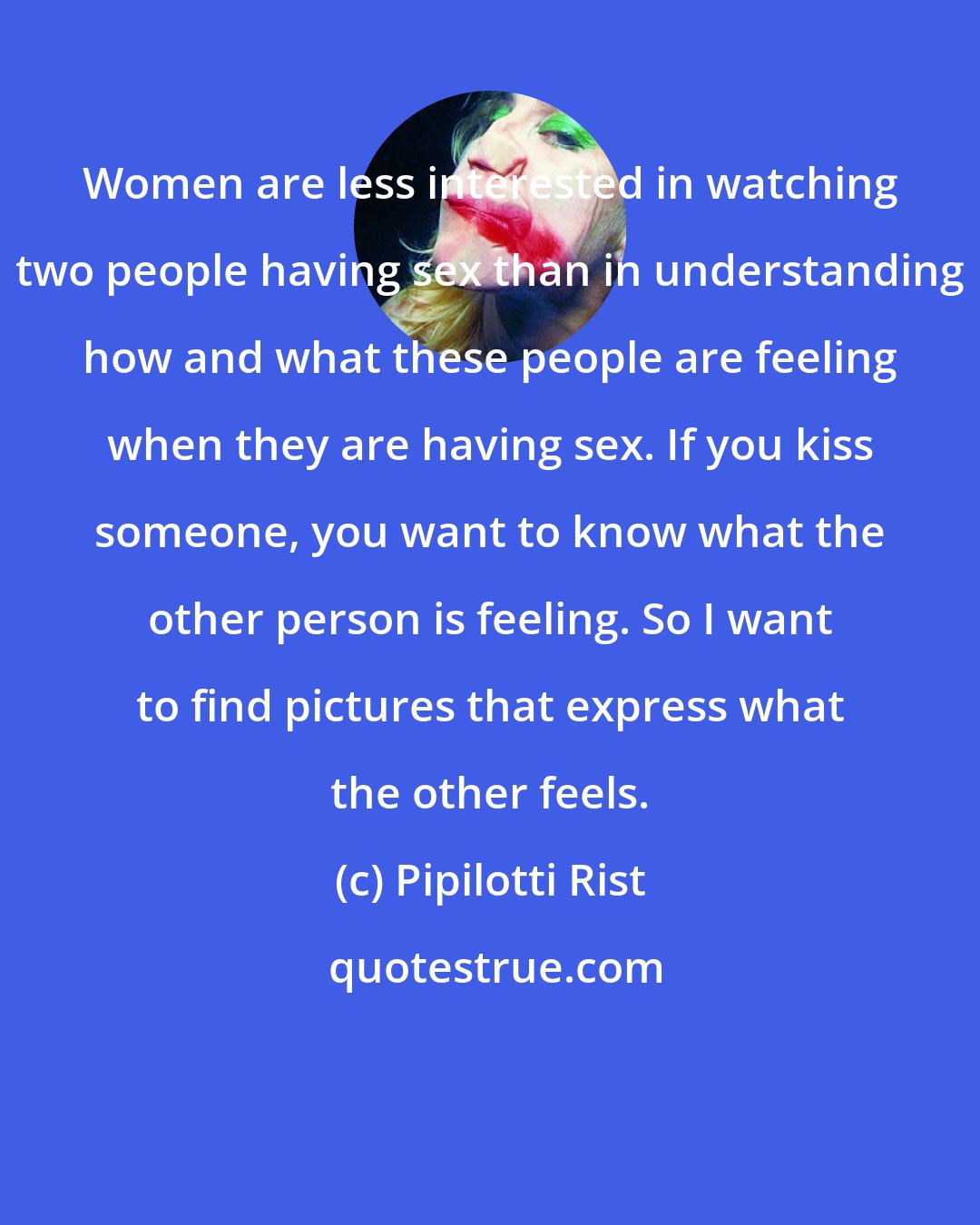 Pipilotti Rist: Women are less interested in watching two people having sex than in understanding how and what these people are feeling when they are having sex. If you kiss someone, you want to know what the other person is feeling. So I want to find pictures that express what the other feels.