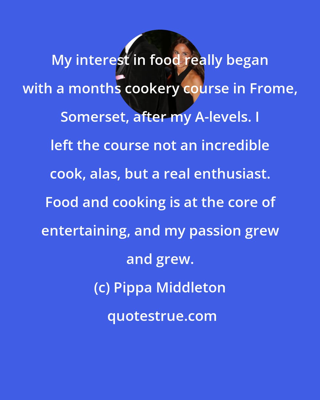 Pippa Middleton: My interest in food really began with a months cookery course in Frome, Somerset, after my A-levels. I left the course not an incredible cook, alas, but a real enthusiast. Food and cooking is at the core of entertaining, and my passion grew and grew.