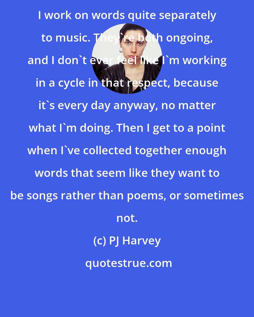 PJ Harvey: I work on words quite separately to music. They're both ongoing, and I don't ever feel like I'm working in a cycle in that respect, because it's every day anyway, no matter what I'm doing. Then I get to a point when I've collected together enough words that seem like they want to be songs rather than poems, or sometimes not.