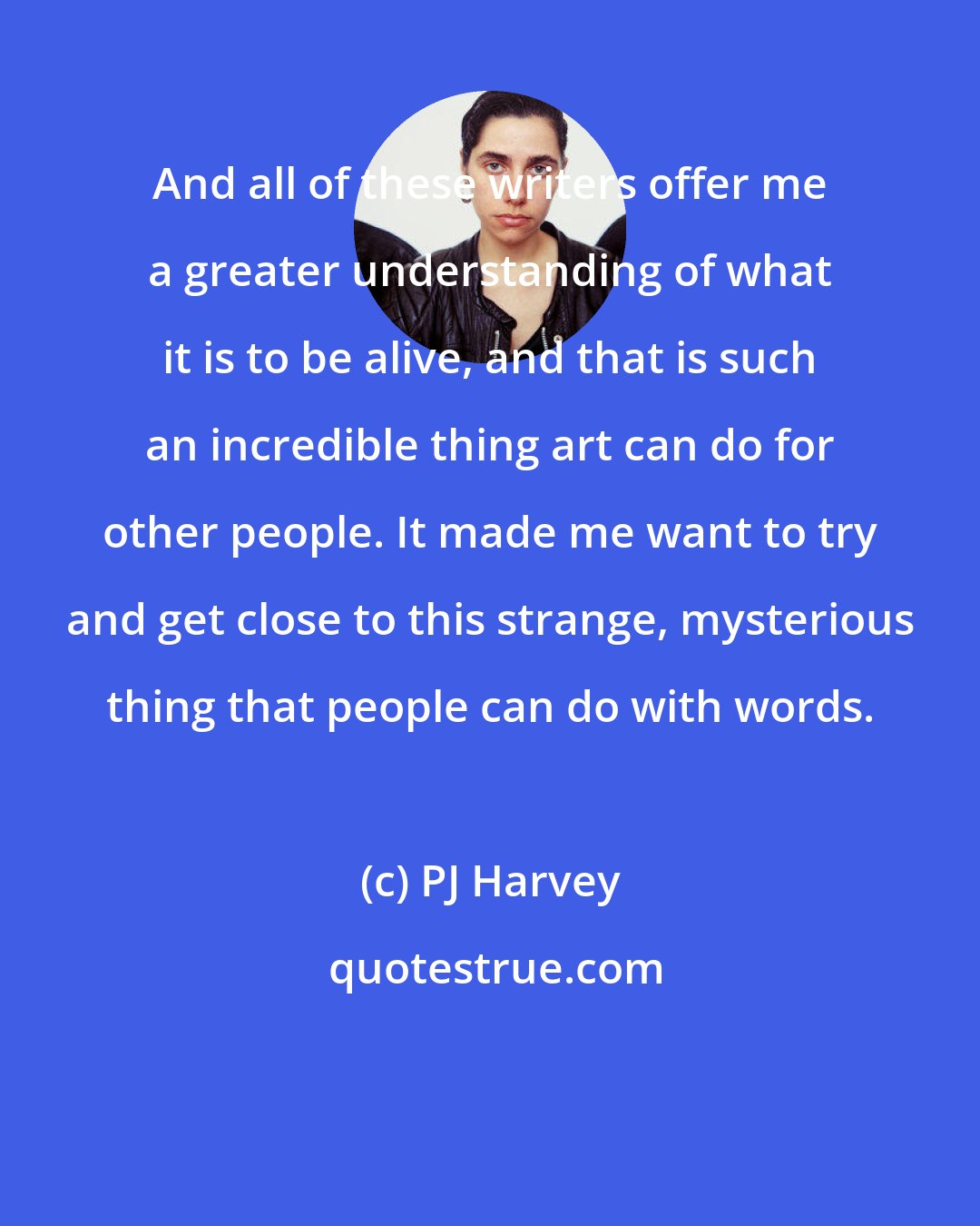 PJ Harvey: And all of these writers offer me a greater understanding of what it is to be alive, and that is such an incredible thing art can do for other people. It made me want to try and get close to this strange, mysterious thing that people can do with words.