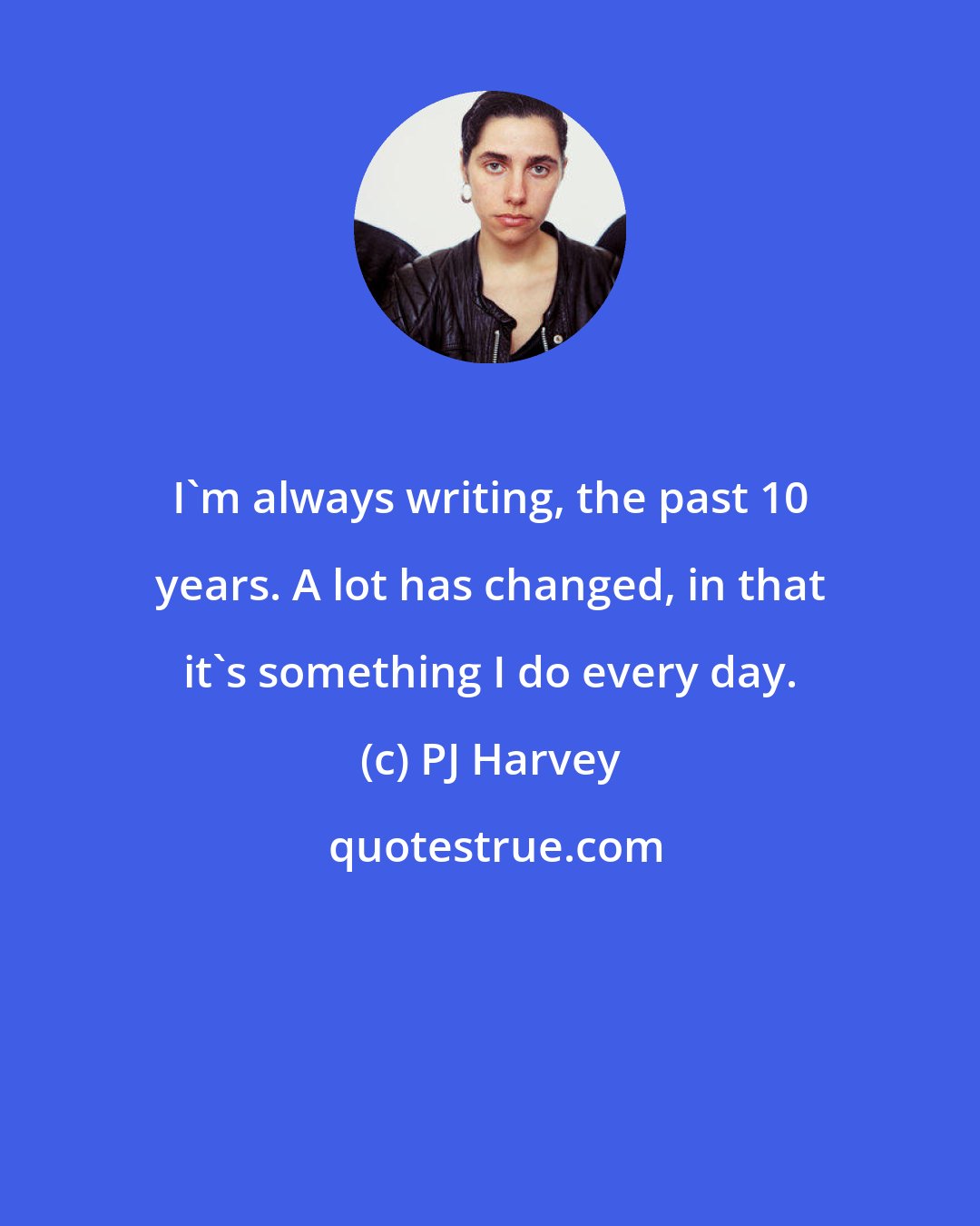 PJ Harvey: I'm always writing, the past 10 years. A lot has changed, in that it's something I do every day.