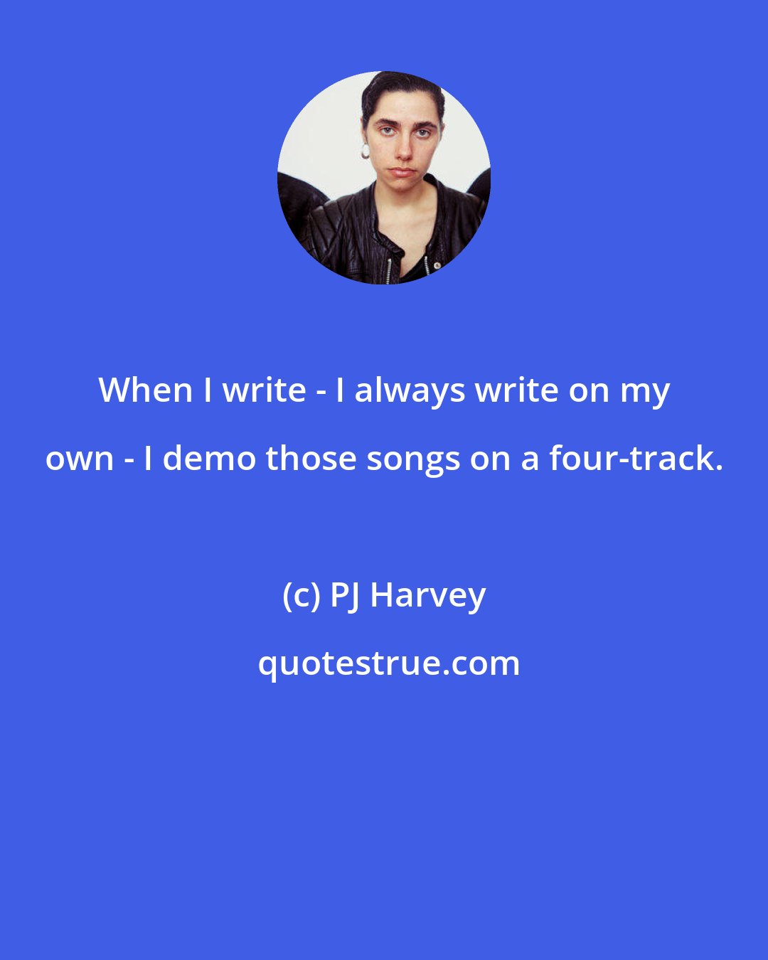 PJ Harvey: When I write - I always write on my own - I demo those songs on a four-track.