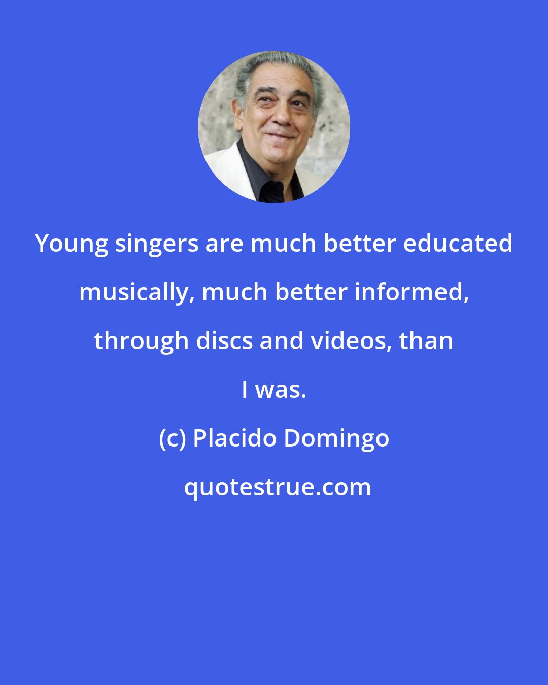 Placido Domingo: Young singers are much better educated musically, much better informed, through discs and videos, than I was.