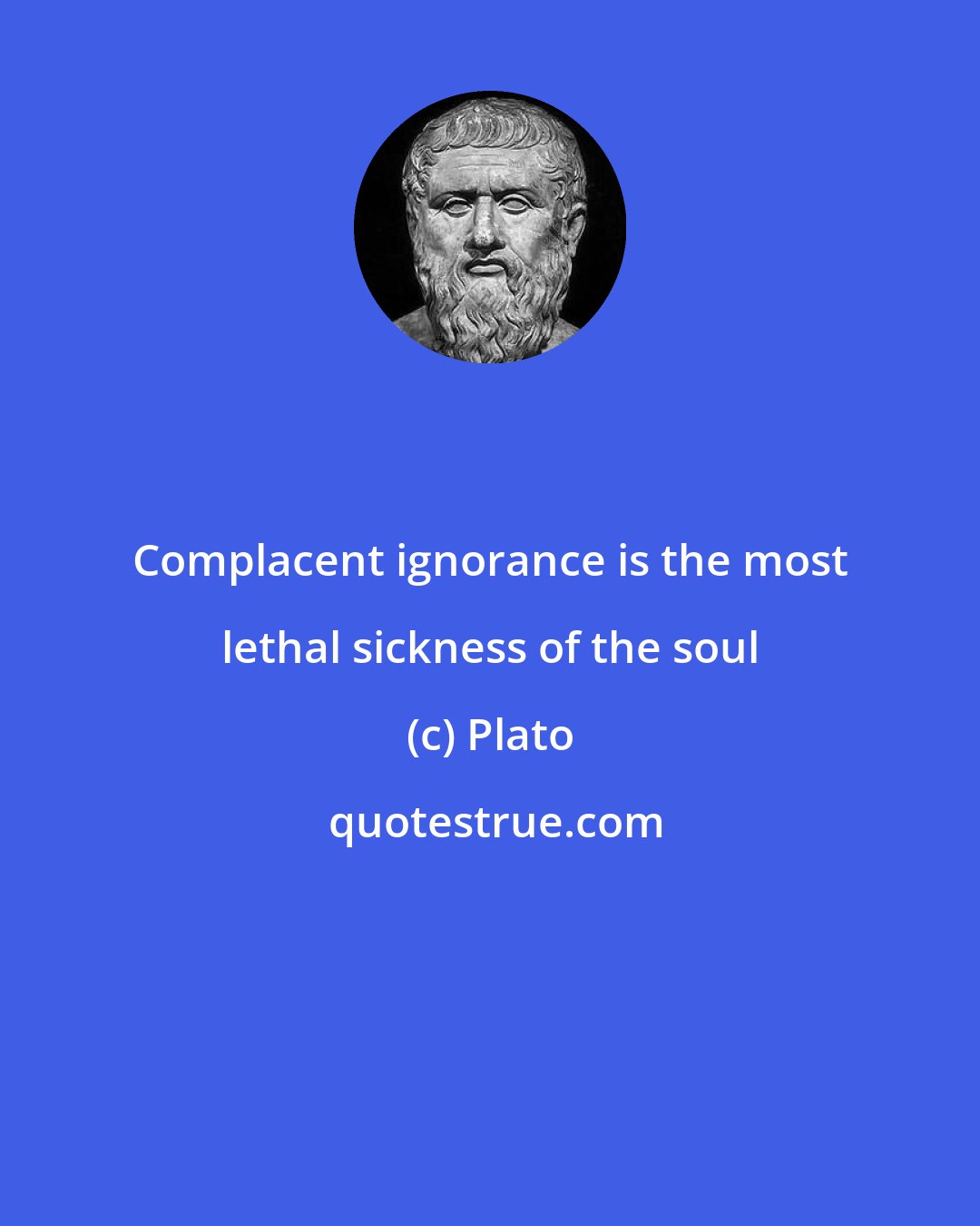 Plato: Complacent ignorance is the most lethal sickness of the soul