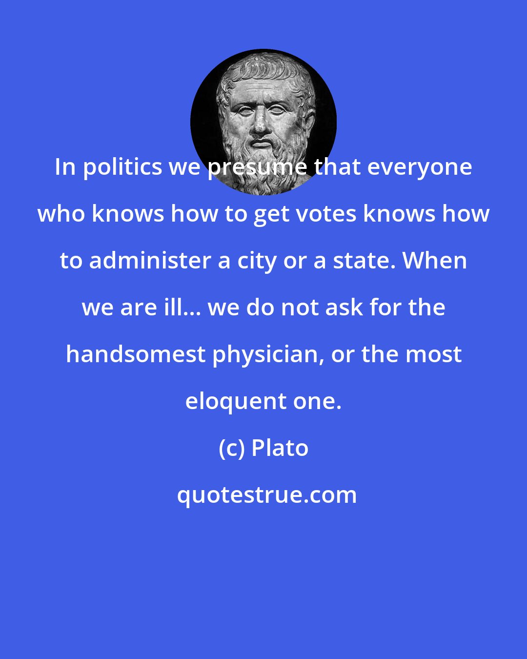 Plato: In politics we presume that everyone who knows how to get votes knows how to administer a city or a state. When we are ill... we do not ask for the handsomest physician, or the most eloquent one.