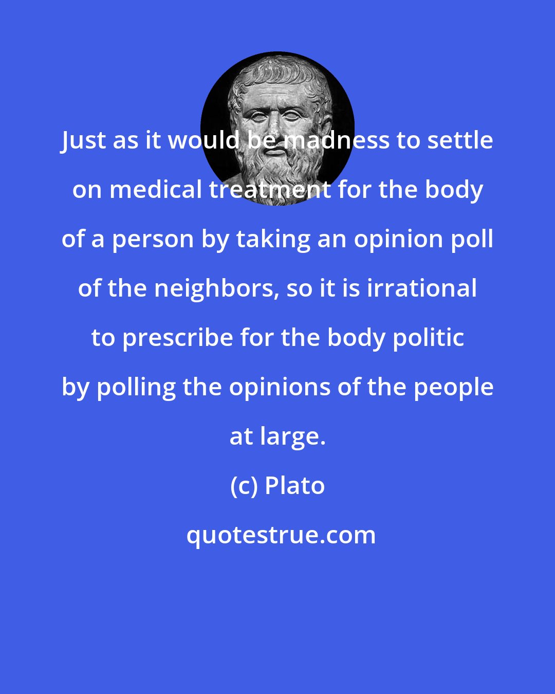 Plato: Just as it would be madness to settle on medical treatment for the body of a person by taking an opinion poll of the neighbors, so it is irrational to prescribe for the body politic by polling the opinions of the people at large.