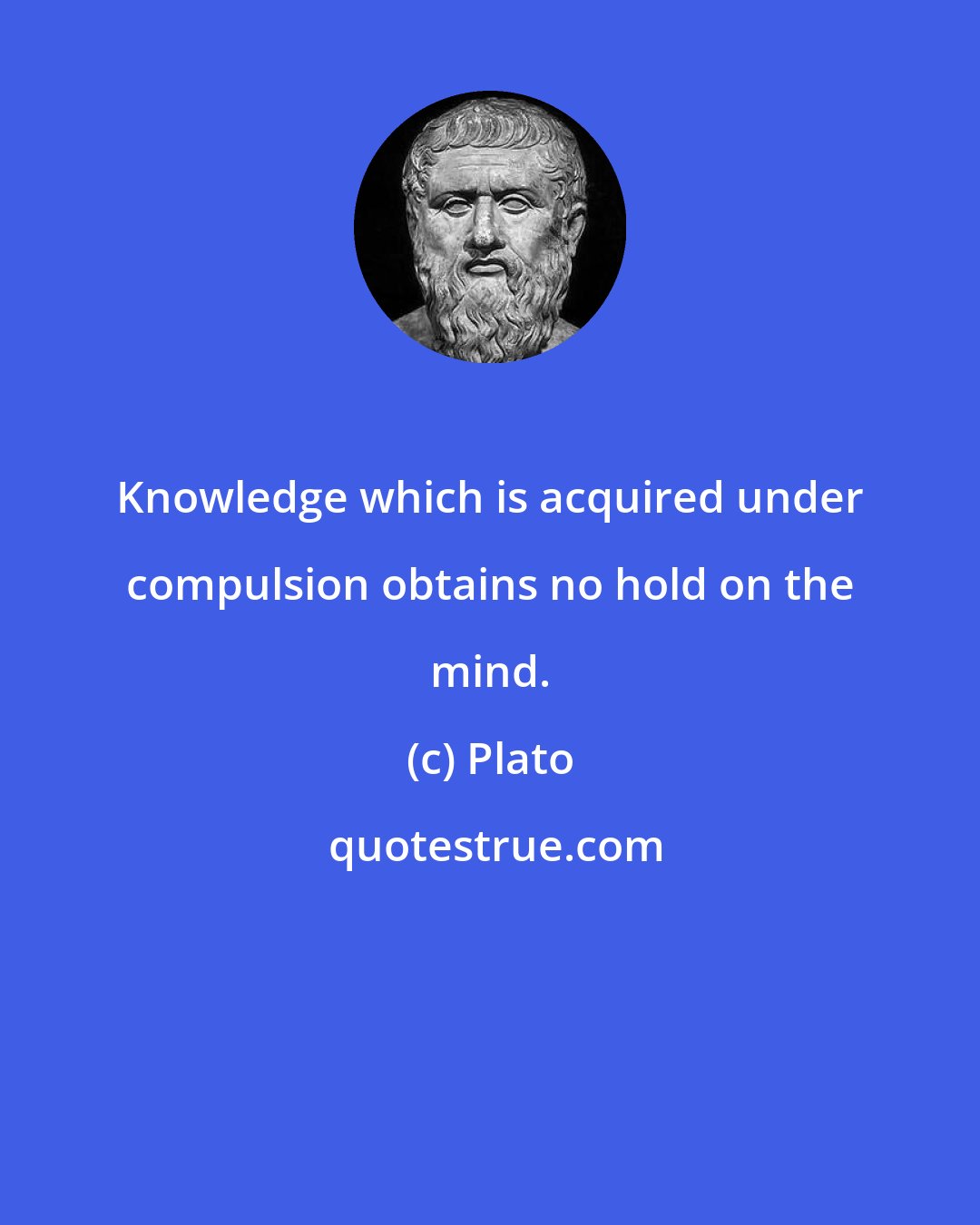 Plato: Knowledge which is acquired under compulsion obtains no hold on the mind.
