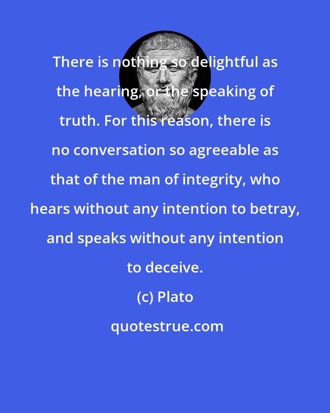 Plato: There is nothing so delightful as the hearing, or the speaking of truth. For this reason, there is no conversation so agreeable as that of the man of integrity, who hears without any intention to betray, and speaks without any intention to deceive.