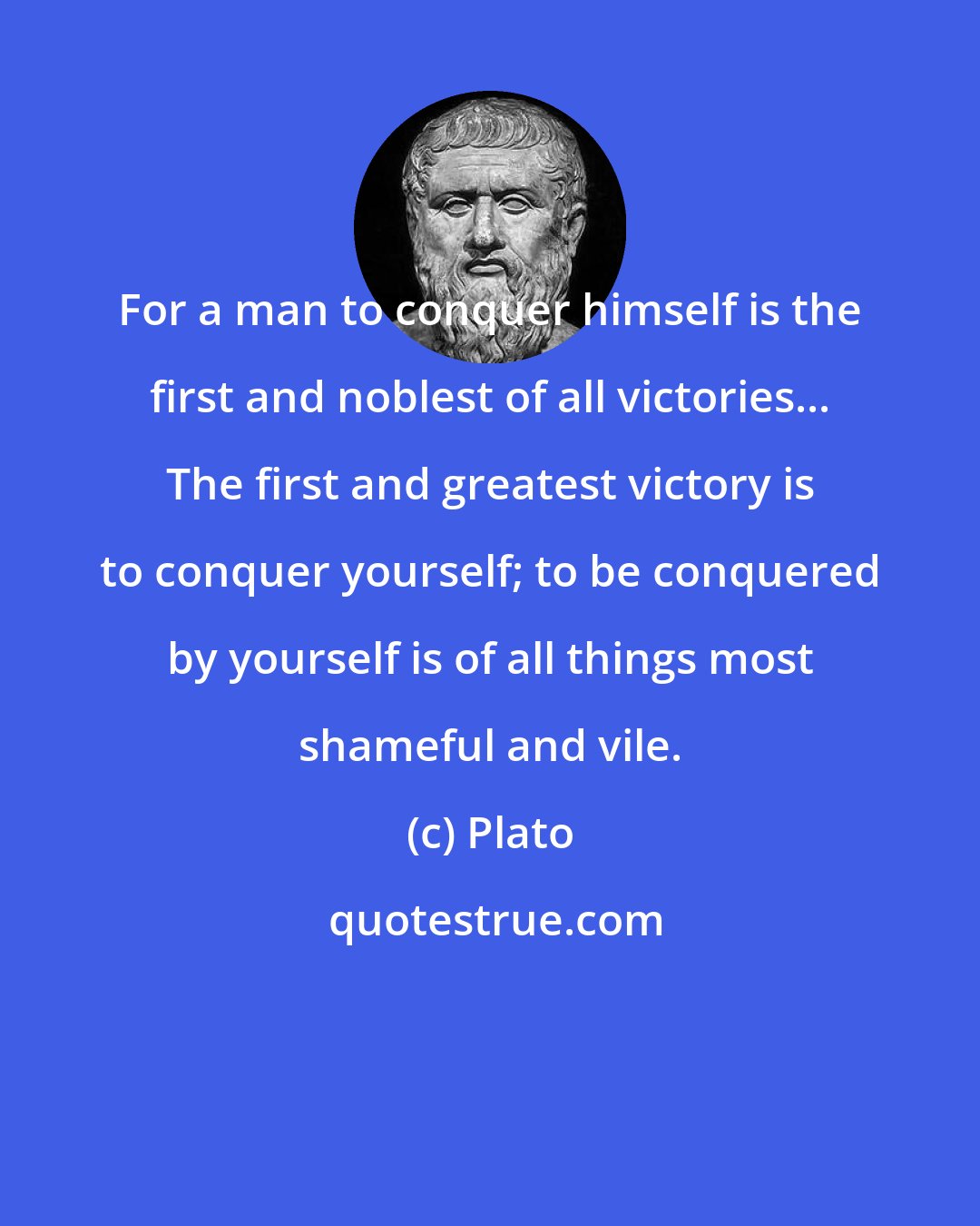 Plato: For a man to conquer himself is the first and noblest of all victories... The first and greatest victory is to conquer yourself; to be conquered by yourself is of all things most shameful and vile.