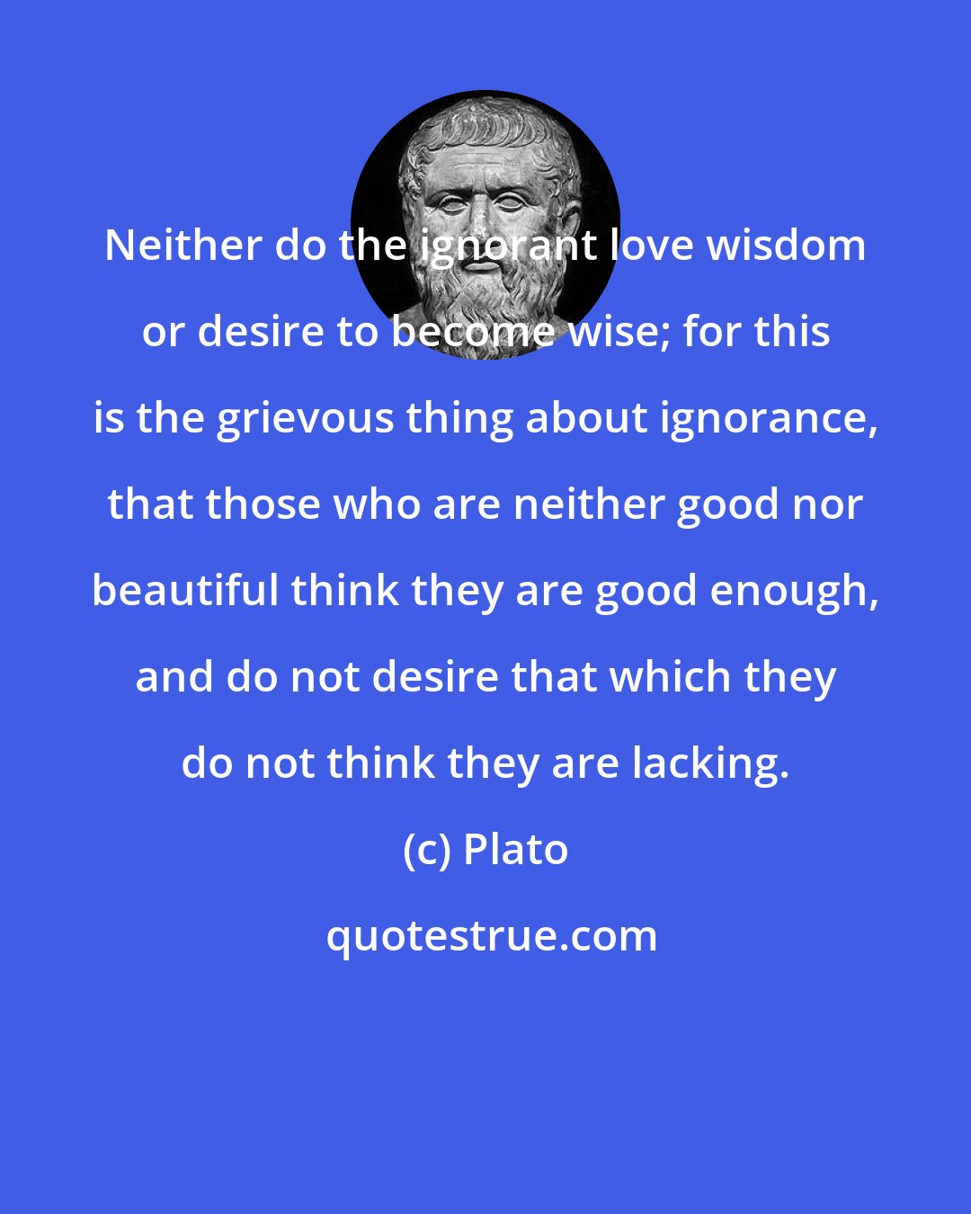 Plato: Neither do the ignorant love wisdom or desire to become wise; for this is the grievous thing about ignorance, that those who are neither good nor beautiful think they are good enough, and do not desire that which they do not think they are lacking.
