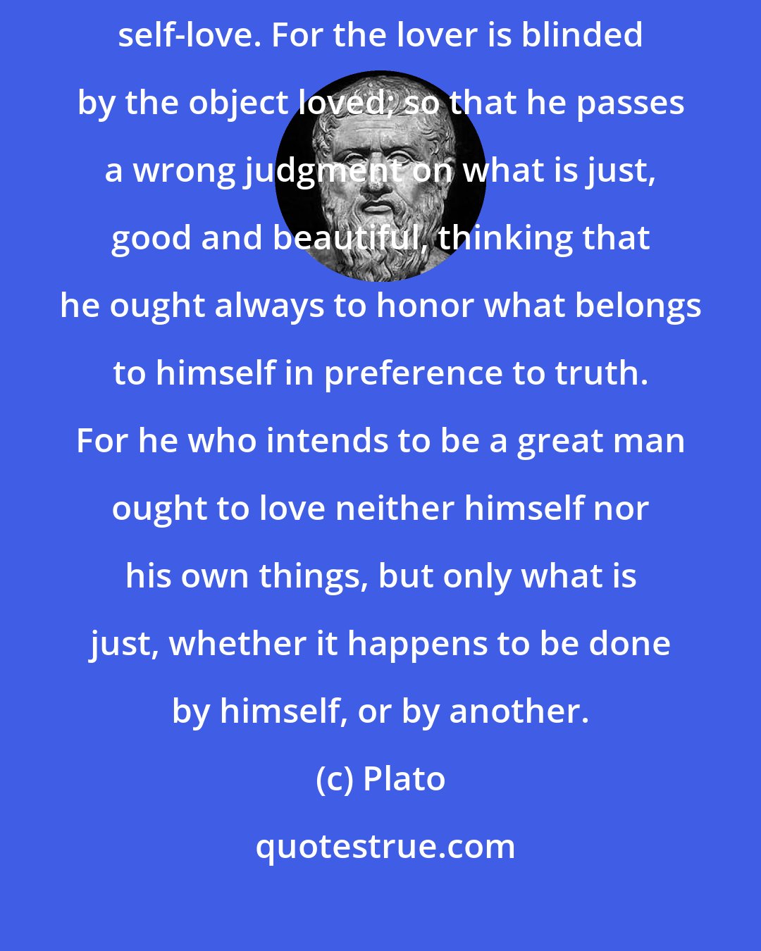 Plato: The cause of all the blunders committed by man arises from this excessive self-love. For the lover is blinded by the object loved; so that he passes a wrong judgment on what is just, good and beautiful, thinking that he ought always to honor what belongs to himself in preference to truth. For he who intends to be a great man ought to love neither himself nor his own things, but only what is just, whether it happens to be done by himself, or by another.