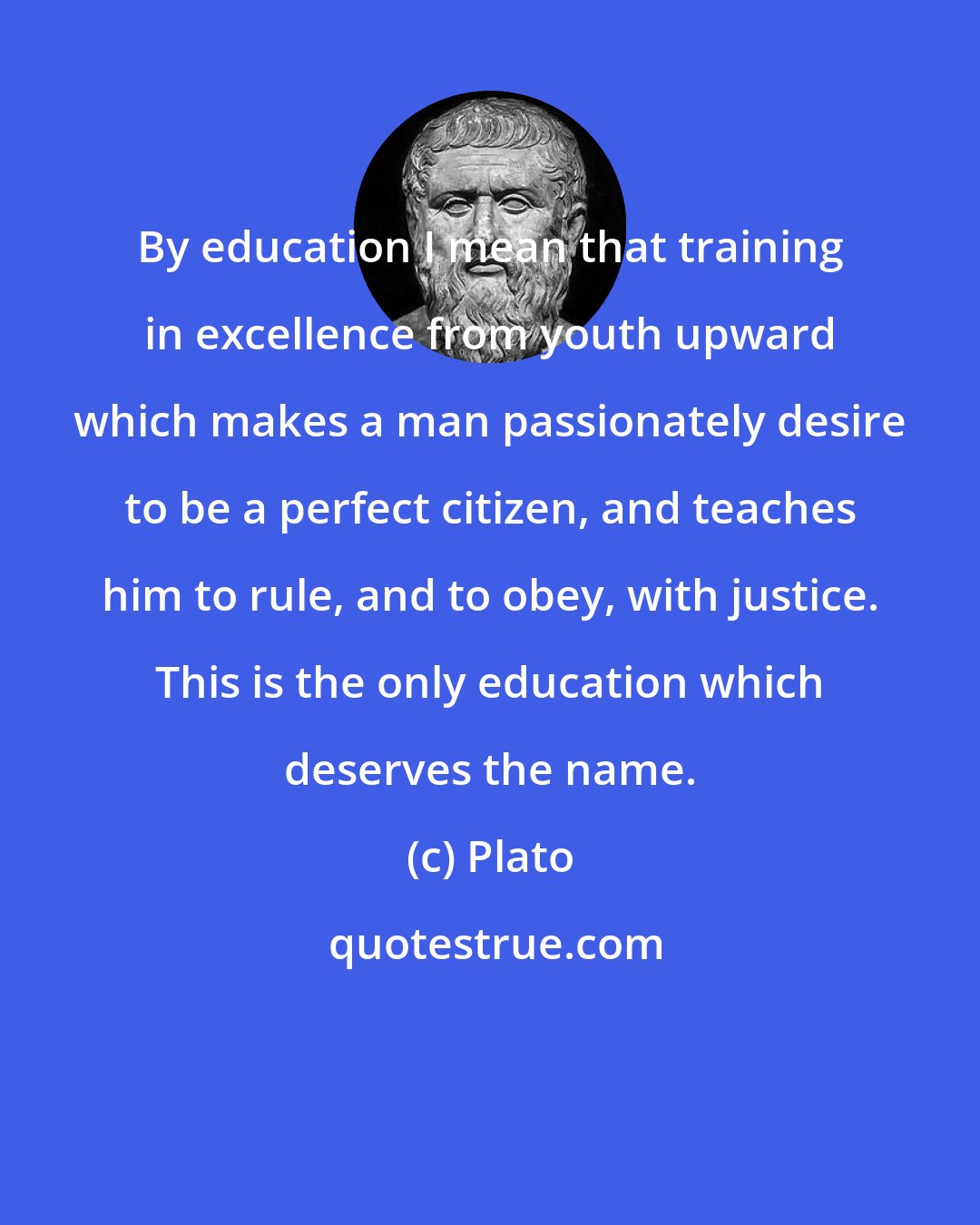 Plato: By education I mean that training in excellence from youth upward which makes a man passionately desire to be a perfect citizen, and teaches him to rule, and to obey, with justice. This is the only education which deserves the name.