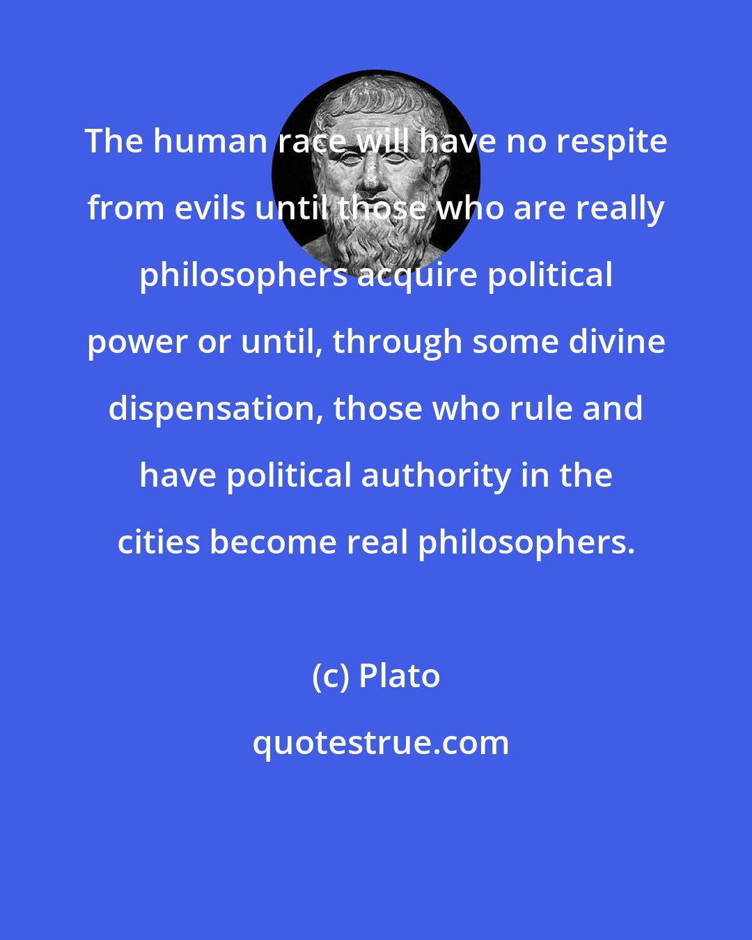 Plato: The human race will have no respite from evils until those who are really philosophers acquire political power or until, through some divine dispensation, those who rule and have political authority in the cities become real philosophers.