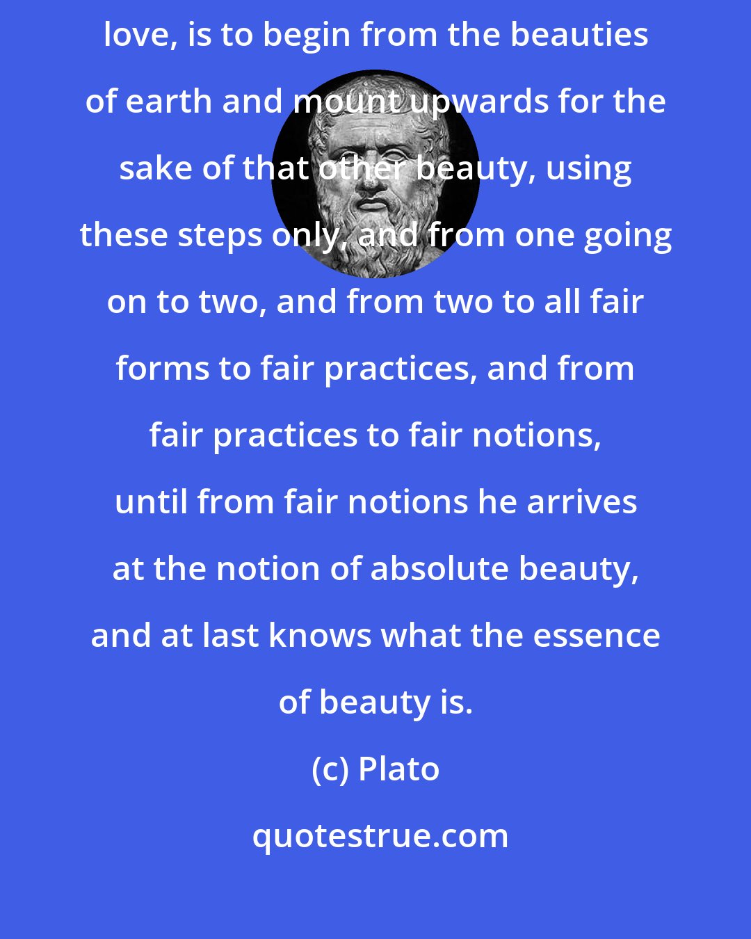 Plato: And the true order of going, or being led by another, to the things of love, is to begin from the beauties of earth and mount upwards for the sake of that other beauty, using these steps only, and from one going on to two, and from two to all fair forms to fair practices, and from fair practices to fair notions, until from fair notions he arrives at the notion of absolute beauty, and at last knows what the essence of beauty is.
